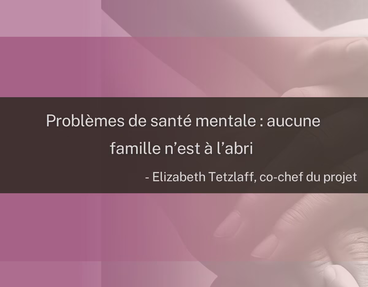 Image représentant des mains qui se superposent, accompagnée d’une citation de la coresponsable du projet, Elizabeth Tetzlaff : « Problèmes de santé mentale : aucune famille n’est à l’abri ».