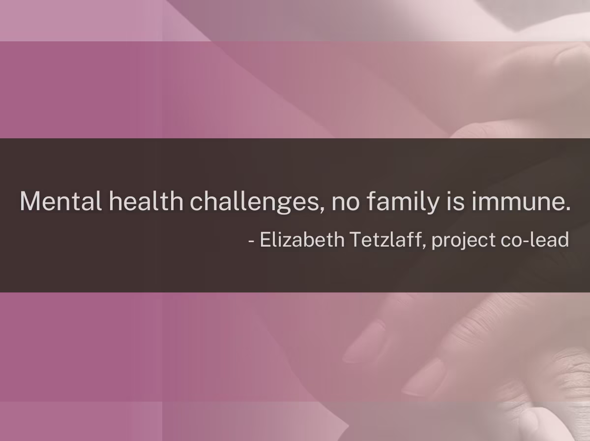 A graphic showing overlapping hands, and a quote from Elizabeth Tetzlaff, project co-lead saying, "Mental health challenges, no family is immune."